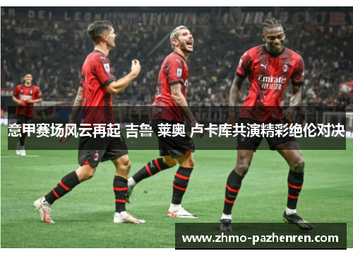 意甲赛场风云再起 吉鲁 莱奥 卢卡库共演精彩绝伦对决 意甲赛场风云再起 吉鲁 莱奥 卢卡库共演精彩绝伦对决