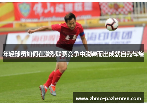 年轻球员如何在激烈联赛竞争中脱颖而出成就自我辉煌 年轻球员如何在激烈联赛竞争中脱颖而出成就自我辉煌