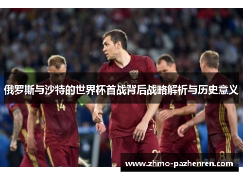 俄罗斯与沙特的世界杯首战背后战略解析与历史意义 俄罗斯与沙特的世界杯首战背后战略解析与历史意义
