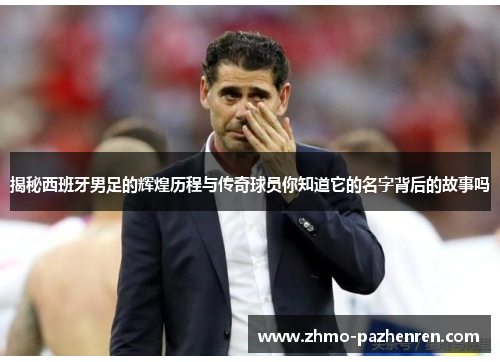 揭秘西班牙男足的辉煌历程与传奇球员你知道它的名字背后的故事吗 揭秘西班牙男足的辉煌历程与传奇球员你知道它的名字背后的故事吗