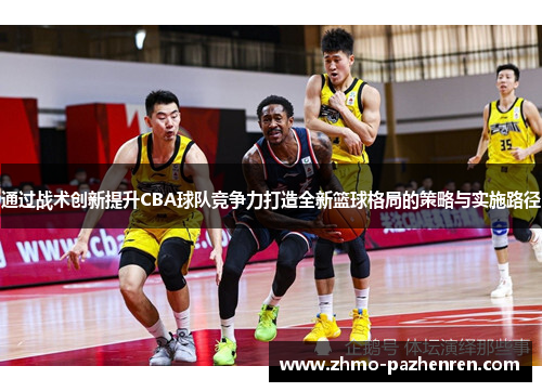 通过战术创新提升CBA球队竞争力打造全新篮球格局的策略与实施路径 通过战术创新提升CBA球队竞争力打造全新篮球格局的策略与实施路径