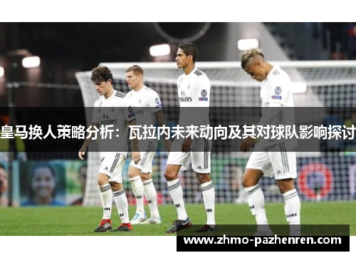 皇马换人策略分析:瓦拉内未来动向及其对球队影响探讨 皇马换人策略分析:瓦拉内未来动向及其对球队影响探讨