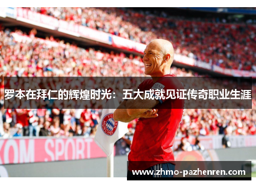罗本在拜仁的辉煌时光:五大成就见证传奇职业生涯 罗本在拜仁的辉煌时光:五大成就见证传奇职业生涯