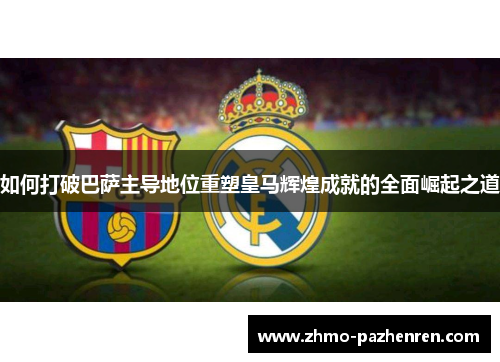 如何打破巴萨主导地位重塑皇马辉煌成就的全面崛起之道 如何打破巴萨主导地位重塑皇马辉煌成就的全面崛起之道