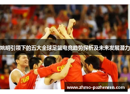 姚明引领下的五大全球足篮电竞趋势探析及未来发展潜力 姚明引领下的五大全球足篮电竞趋势探析及未来发展潜力