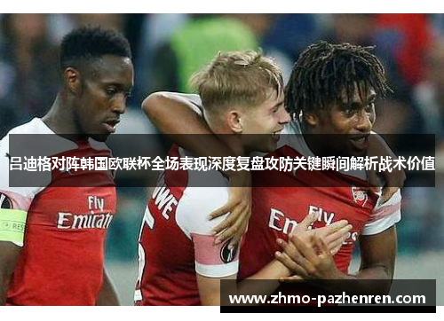 吕迪格对阵韩国欧联杯全场表现深度复盘攻防关键瞬间解析战术价值 吕迪格对阵韩国欧联杯全场表现深度复盘攻防关键瞬间解析战术价值