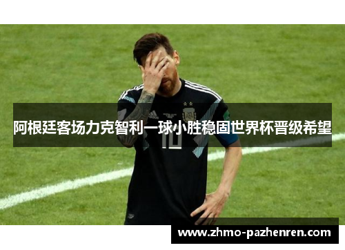 阿根廷客场力克智利一球小胜稳固世界杯晋级希望